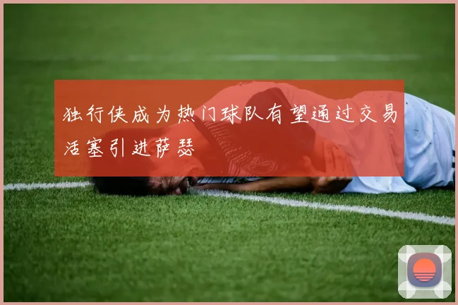 独行侠成为热门球队有望通过交易活塞引进萨瑟