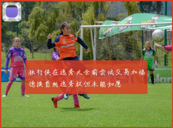 独行侠在选秀大会前尝试交易加福德换首轮选秀权但未能如愿