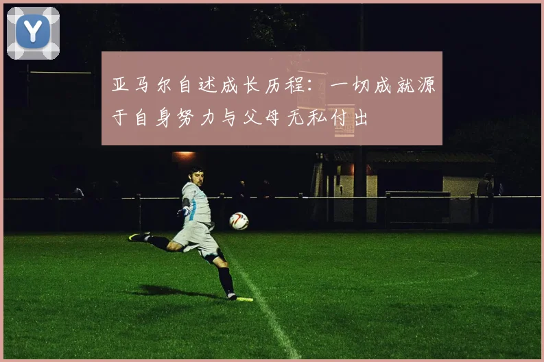 亚马尔自述成长历程：一切成就源于自身努力与父母无私付出