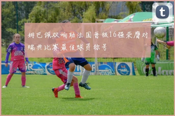 姆巴佩双响助法国晋级16强荣膺对瑞典比赛最佳球员称号