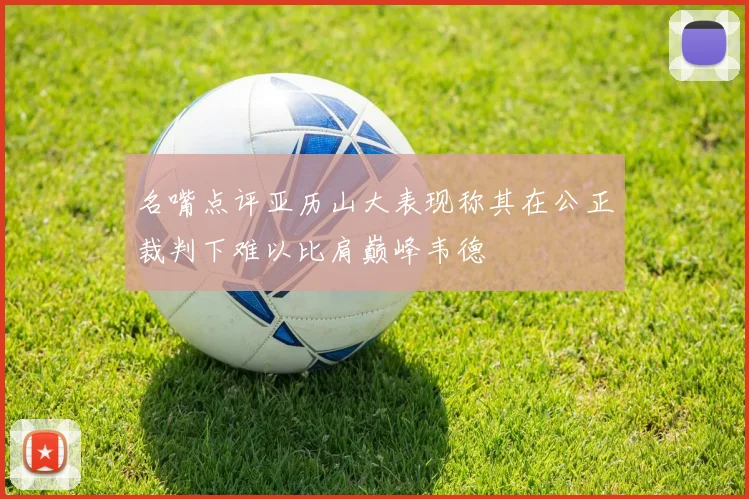 名嘴点评亚历山大表现称其在公正裁判下难以比肩巅峰韦德