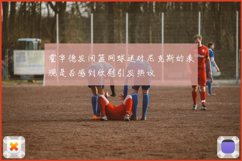 霍华德发问篮网球迷对尼克斯的表现是否感到欣慰引发热议