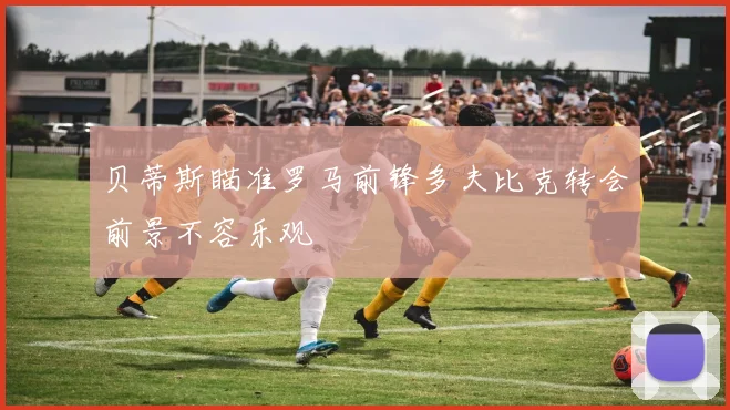 贝蒂斯瞄准罗马前锋多夫比克转会前景不容乐观