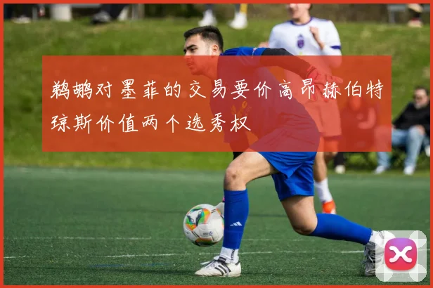 鹈鹕对墨菲的交易要价高昂赫伯特琼斯价值两个选秀权