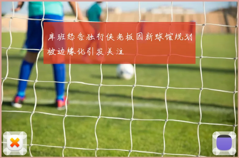 库班怒告独行侠老板因新球馆规划被边缘化引发关注