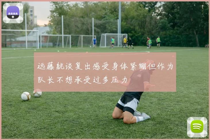 远藤航谈复出感受身体紧绷但作为队长不想承受过多压力