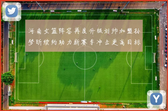河南女篮阵容再度升级刘帅加盟孙梦昕续约助力新赛季冲击更高目标