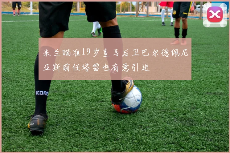米兰瞄准19岁皇马后卫巴尔德佩尼亚斯前任塔雷也有意引进