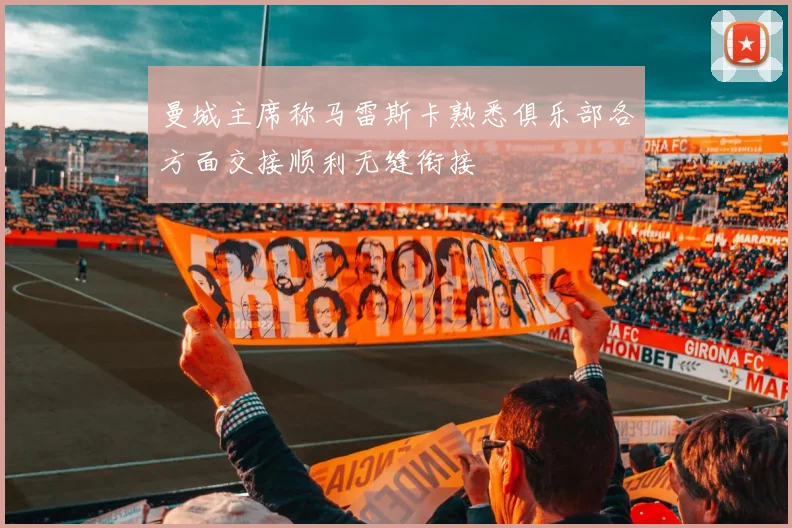 曼城主席称马雷斯卡熟悉俱乐部各方面交接顺利无缝衔接