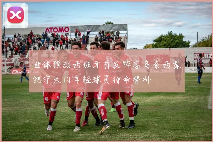 世体预测西班牙首发阵容乌奈西蒙把守大门年轻球员待命替补