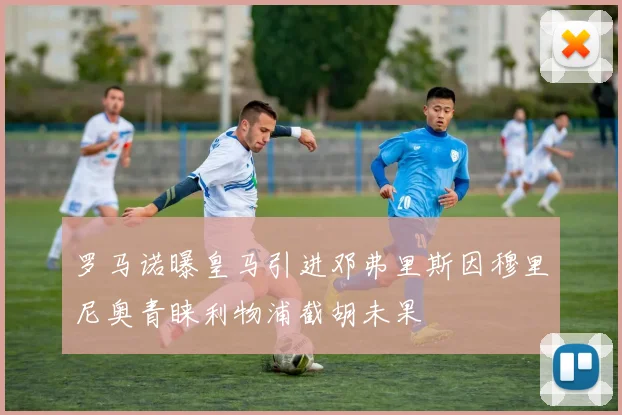 罗马诺曝皇马引进邓弗里斯因穆里尼奥青睐利物浦截胡未果