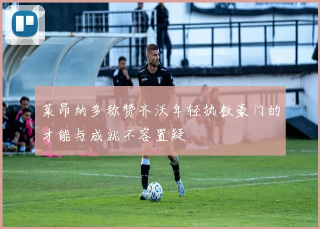 莱昂纳多称赞齐沃年轻执教豪门的才能与成就不容置疑