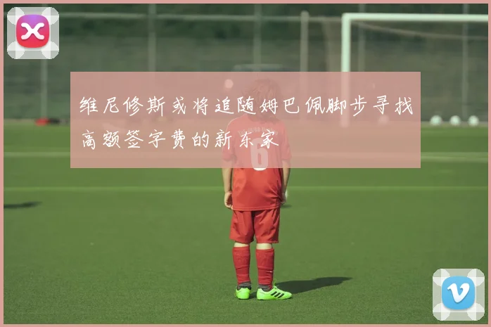 维尼修斯或将追随姆巴佩脚步寻找高额签字费的新东家