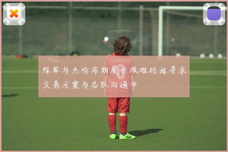 绿军与杰伦布朗展开艰难对话寻求交易方案与各队沟通中
