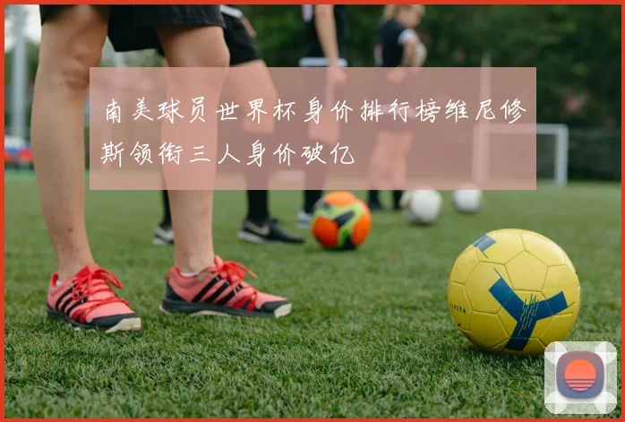 南美球员世界杯身价排行榜维尼修斯领衔三人身价破亿