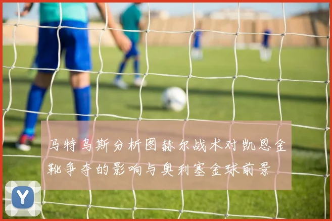 马特乌斯分析图赫尔战术对凯恩金靴争夺的影响与奥利塞金球前景
