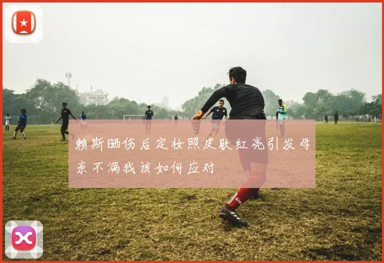 赖斯晒伤后定妆照皮肤红亮引发母亲不满我该如何应对