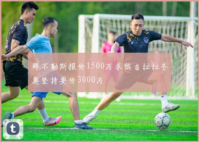 那不勒斯报价1500万求购吉拉拉齐奥坚持要价3000万